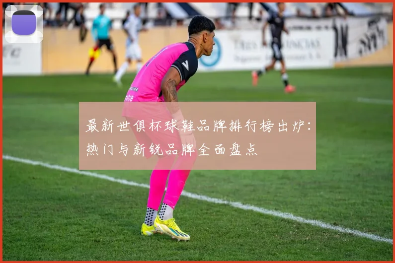 最新世俱杯球鞋品牌排行榜出炉：热门与新锐品牌全面盘点