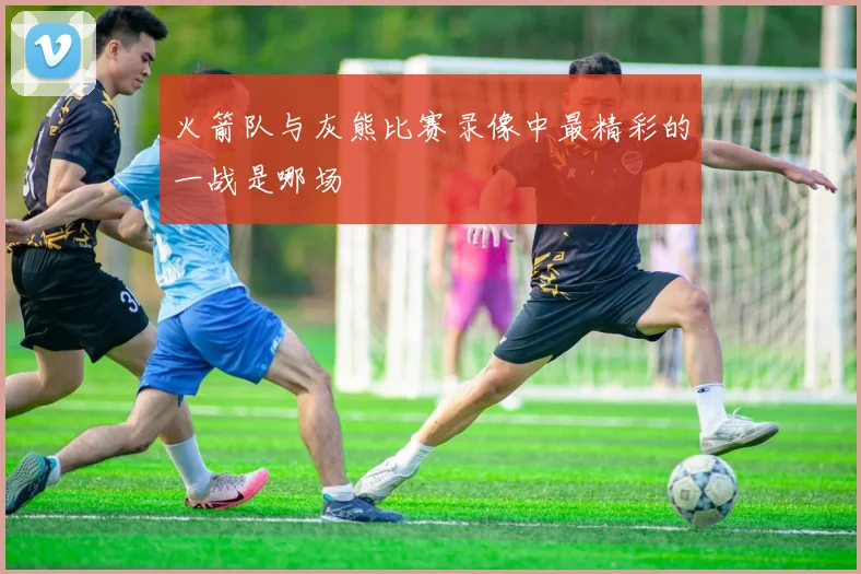 火箭队与灰熊比赛录像中最精彩的一战是哪场