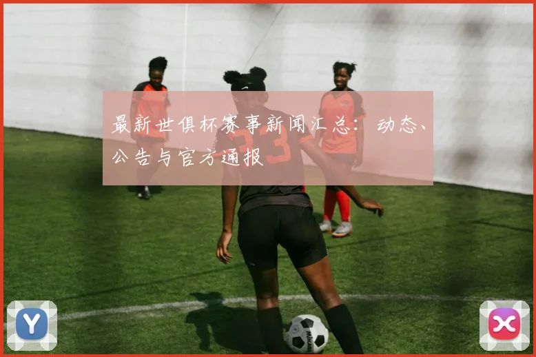 最新世俱杯赛事新闻汇总：动态、公告与官方通报